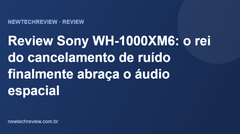 Review Sony WH-1000XM6: o rei do cancelamento de ruído finalmente abraça o áudio espacial